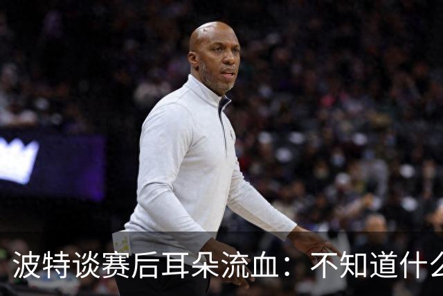 波特谈赛后耳朵流血：不知道什么情况，被人抓了还是咬了一下